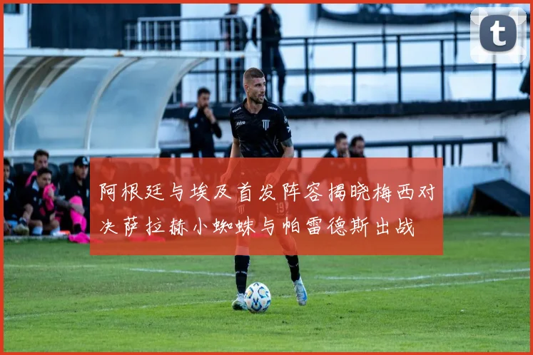 阿根廷与埃及首发阵容揭晓梅西对决萨拉赫小蜘蛛与帕雷德斯出战