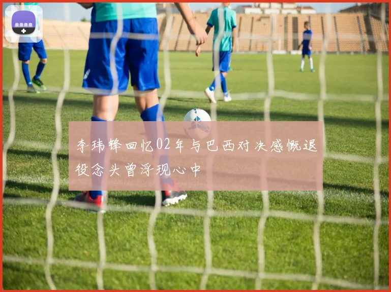 李玮锋回忆02年与巴西对决感慨退役念头曾浮现心中