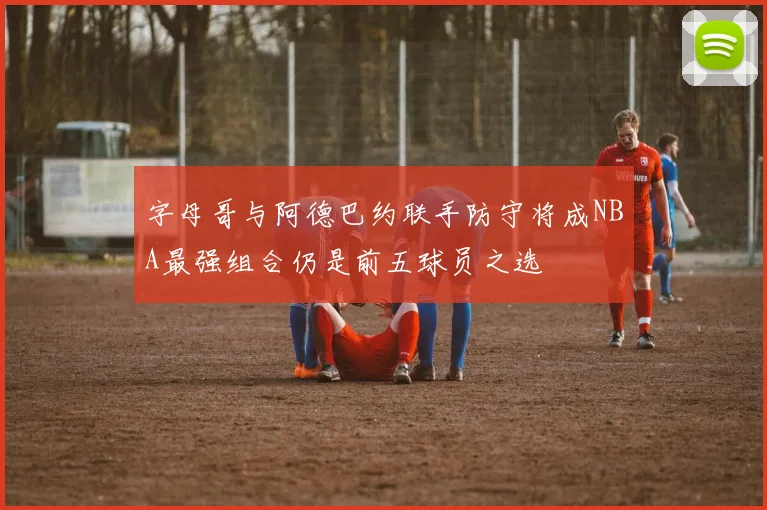 字母哥与阿德巴约联手防守将成NBA最强组合仍是前五球员之选