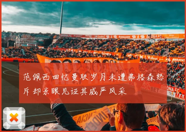范佩西回忆曼联岁月未遭弗格森怒斥却亲眼见证其威严风采