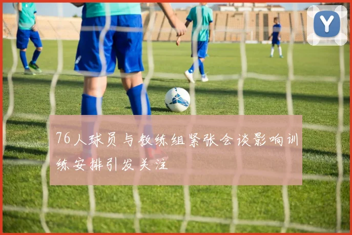 76人球员与教练组紧张会谈影响训练安排引发关注