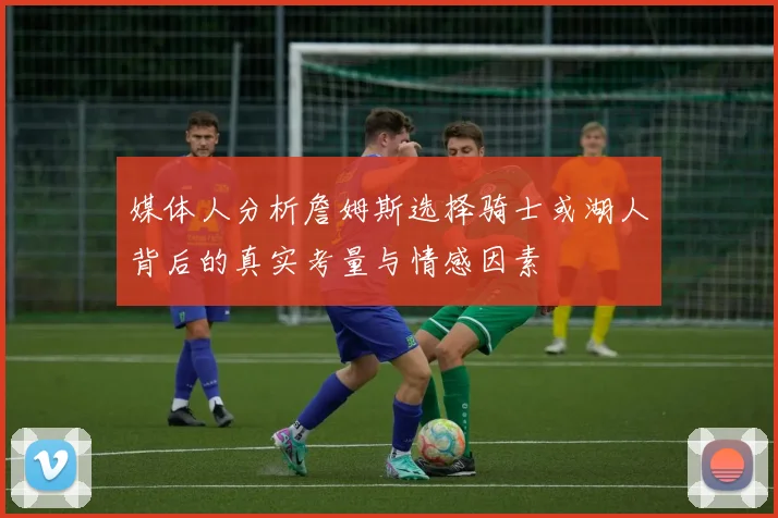 媒体人分析詹姆斯选择骑士或湖人背后的真实考量与情感因素