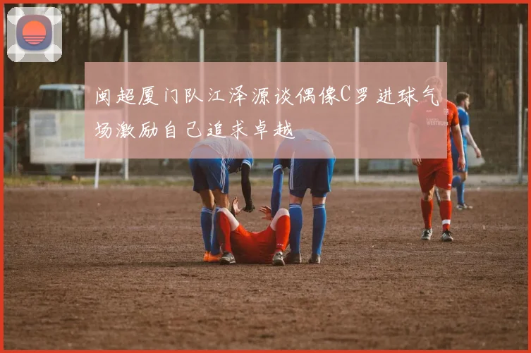 闽超厦门队江泽源谈偶像C罗进球气场激励自己追求卓越