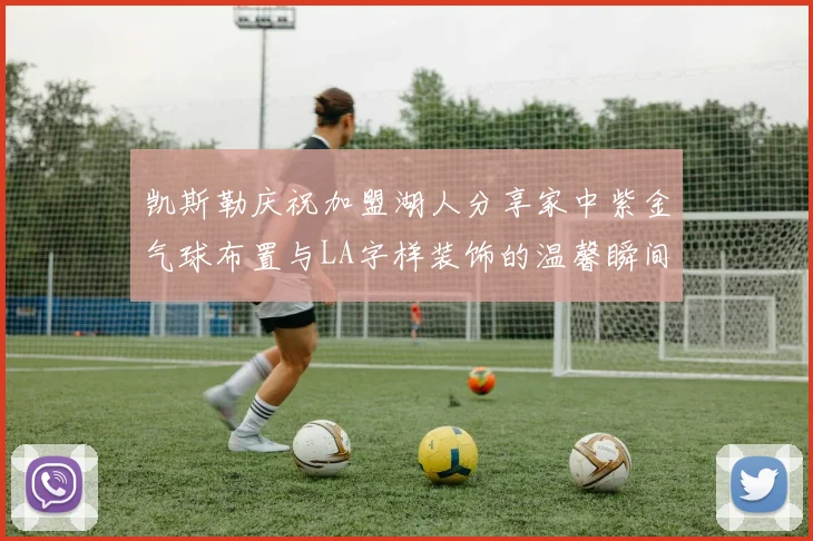 凯斯勒庆祝加盟湖人分享家中紫金气球布置与LA字样装饰的温馨瞬间