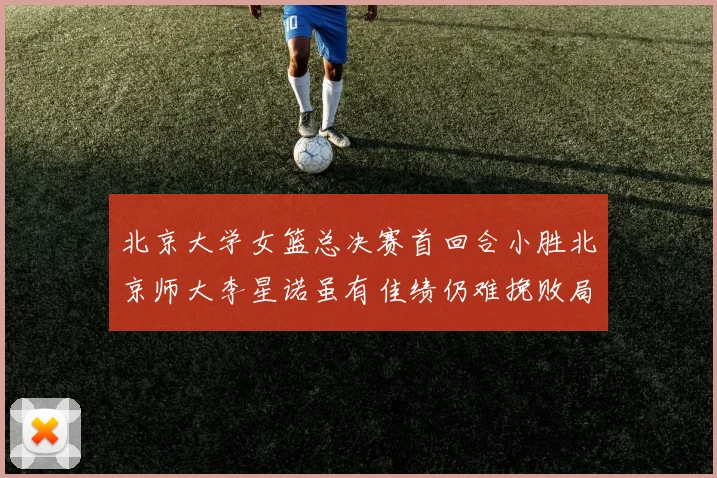 北京大学女篮总决赛首回合小胜北京师大李星诺虽有佳绩仍难挽败局