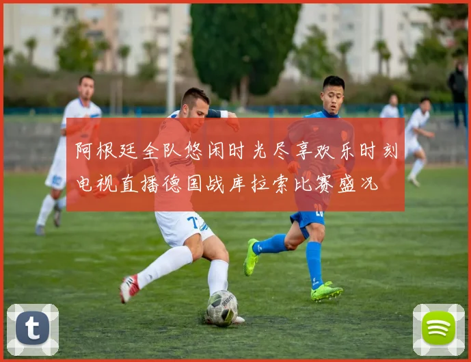 阿根廷全队悠闲时光尽享欢乐时刻电视直播德国战库拉索比赛盛况