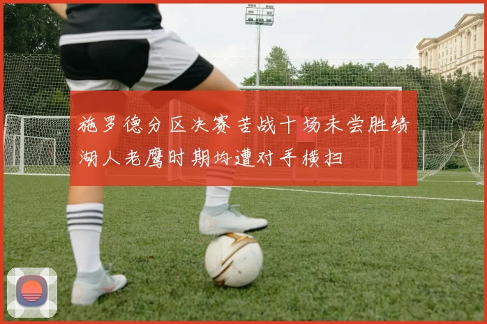 施罗德分区决赛苦战十场未尝胜绩湖人老鹰时期均遭对手横扫