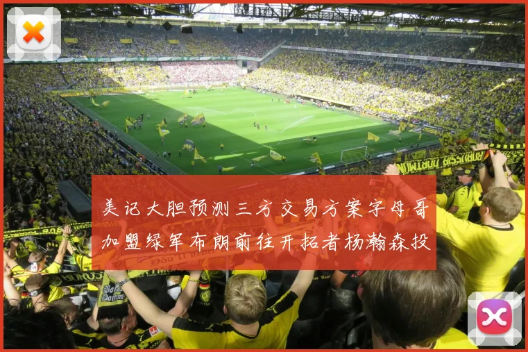 美记大胆预测三方交易方案字母哥加盟绿军布朗前往开拓者杨瀚森投奔雄鹿
