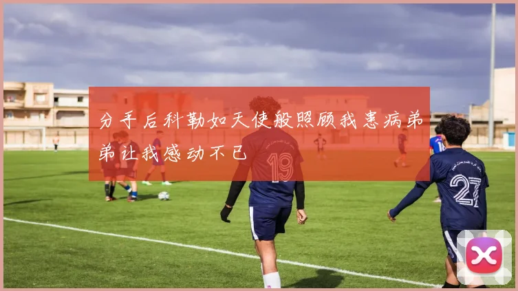 分手后科勒如天使般照顾我患病弟弟让我感动不已
