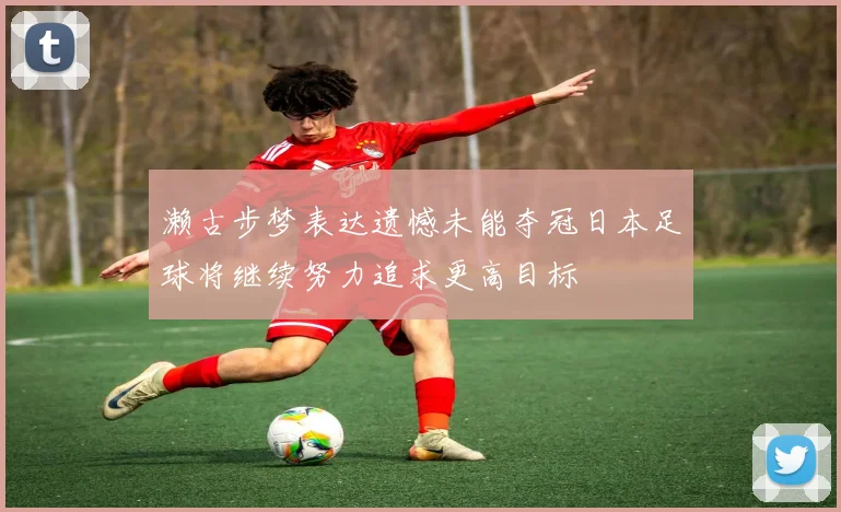 濑古步梦表达遗憾未能夺冠日本足球将继续努力追求更高目标
